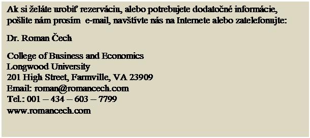 Text Box: Ak si elte urobiť rezervciu, alebo potrebujete dodatočn informcie, polite nm prosm  e-mail, navtvte ns na Internete alebo zatelefonujte:
Dr. Roman Čech
College of Business and Economics
Longwood University
201 High Street, Farmville, VA 23909
Email: roman@romancech.com
Tel.: 001  434  603  7799 
www.romancech.com

